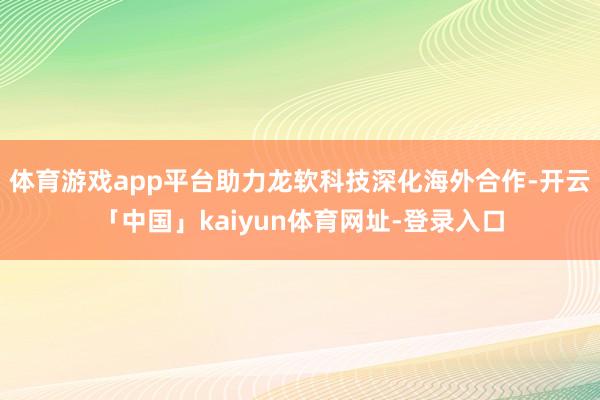 体育游戏app平台助力龙软科技深化海外合作-开云「中国」kaiyun体育网址-登录入口