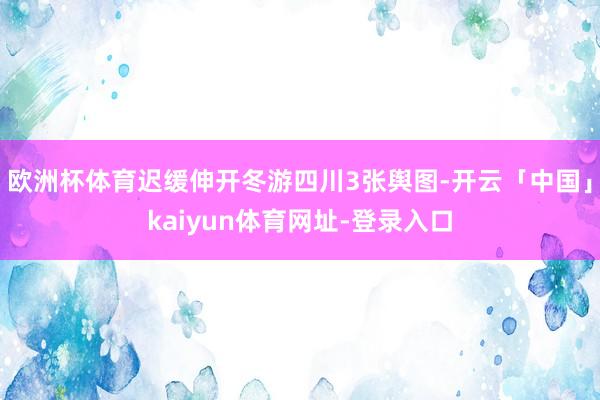 欧洲杯体育迟缓伸开冬游四川3张舆图-开云「中国」kaiyun体育网址-登录入口