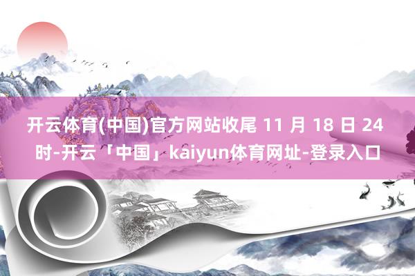 开云体育(中国)官方网站收尾 11 月 18 日 24 时-开云「中国」kaiyun体育网址-登录入口