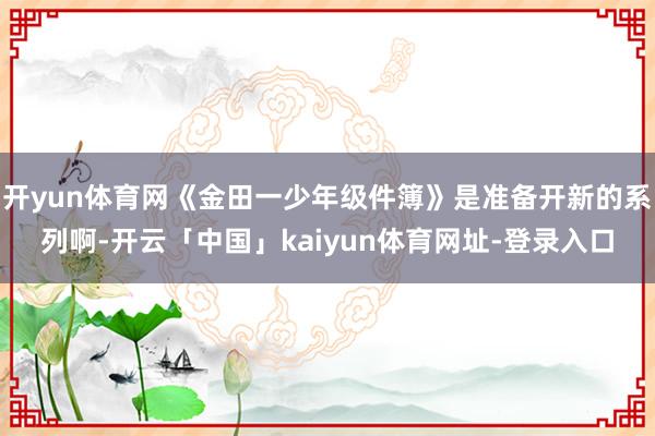 开yun体育网《金田一少年级件簿》是准备开新的系列啊-开云「中国」kaiyun体育网址-登录入口