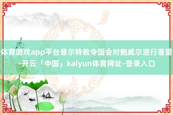 体育游戏app平台普尔特敕令国会对鲍威尔进行看望-开云「中国」kaiyun体育网址-登录入口