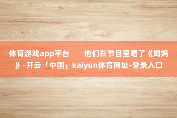 体育游戏app平台       他们在节目里唱了《姆妈》-开云「中国」kaiyun体育网址-登录入口