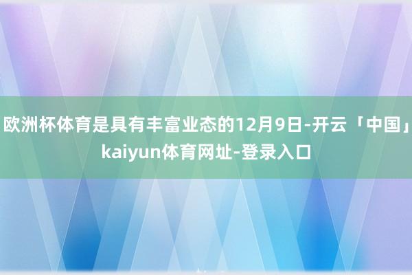 欧洲杯体育是具有丰富业态的12月9日-开云「中国」kaiyun体育网址-登录入口