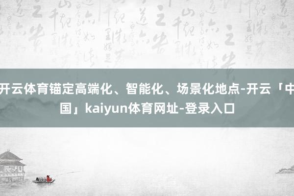 开云体育锚定高端化、智能化、场景化地点-开云「中国」kaiyun体育网址-登录入口