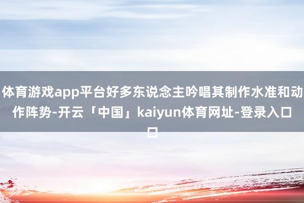 体育游戏app平台好多东说念主吟唱其制作水准和动作阵势-开云「中国」kaiyun体育网址-登录入口