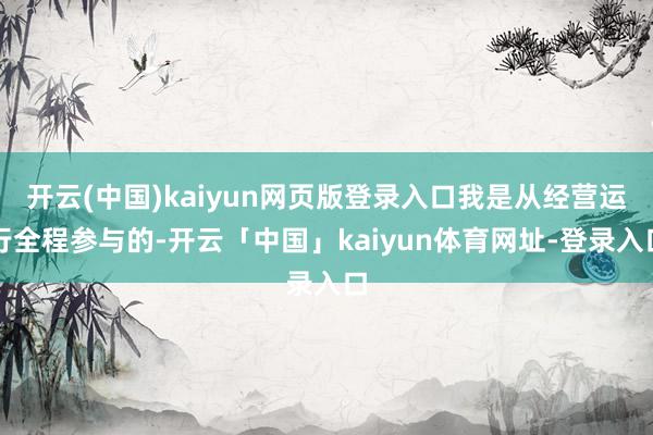 开云(中国)kaiyun网页版登录入口我是从经营运行全程参与的-开云「中国」kaiyun体育网址-登录入口