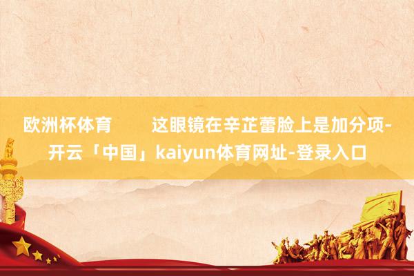 欧洲杯体育        这眼镜在辛芷蕾脸上是加分项-开云「中国」kaiyun体育网址-登录入口