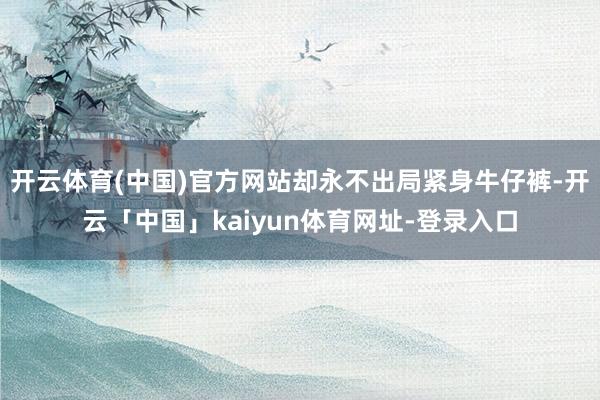 开云体育(中国)官方网站却永不出局紧身牛仔裤-开云「中国」kaiyun体育网址-登录入口