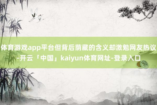体育游戏app平台但背后荫藏的含义却激勉网友热议-开云「中国」kaiyun体育网址-登录入口