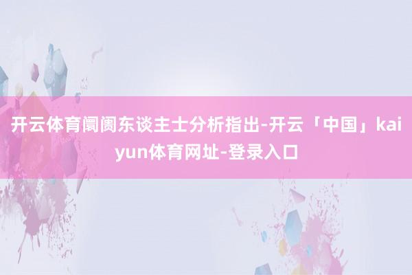 开云体育阛阓东谈主士分析指出-开云「中国」kaiyun体育网址-登录入口