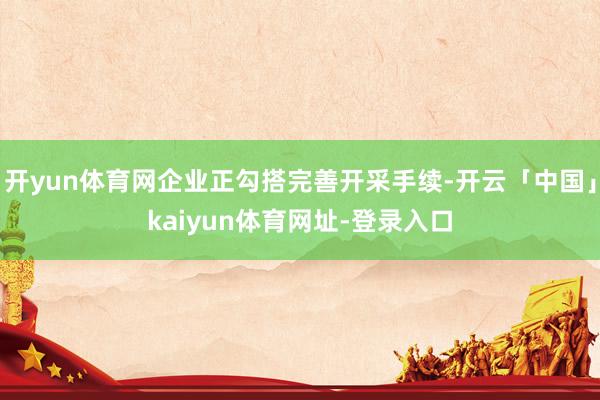 开yun体育网企业正勾搭完善开采手续-开云「中国」kaiyun体育网址-登录入口