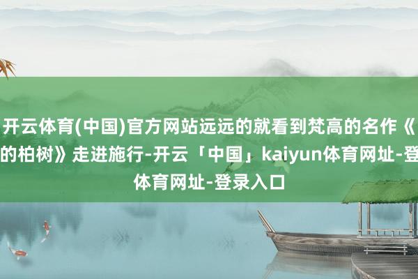 开云体育(中国)官方网站远远的就看到梵高的名作《麦田中的柏树》走进施行-开云「中国」kaiyun体育网址-登录入口