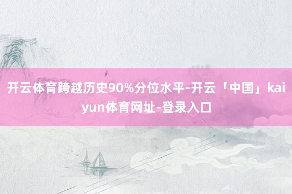 开云体育跨越历史90%分位水平-开云「中国」kaiyun体育网址-登录入口