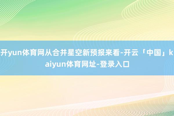 开yun体育网从合并星空新预报来看-开云「中国」kaiyun体育网址-登录入口