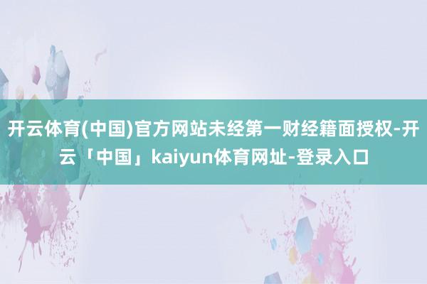 开云体育(中国)官方网站未经第一财经籍面授权-开云「中国」kaiyun体育网址-登录入口