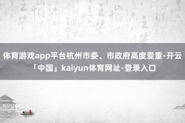 体育游戏app平台杭州市委、市政府高度爱重-开云「中国」kaiyun体育网址-登录入口