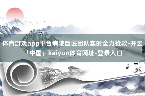 体育游戏app平台病院巨匠团队实时全力抢救-开云「中国」kaiyun体育网址-登录入口