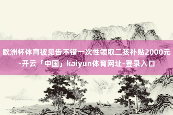 欧洲杯体育被见告不错一次性领取二孩补贴2000元-开云「中国」kaiyun体育网址-登录入口