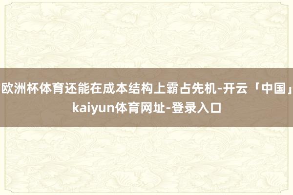 欧洲杯体育还能在成本结构上霸占先机-开云「中国」kaiyun体育网址-登录入口