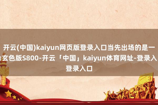 开云(中国)kaiyun网页版登录入口当先出场的是一台玄色版S800-开云「中国」kaiyun体育网址-登录入口