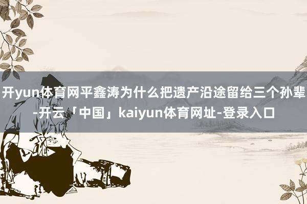 开yun体育网平鑫涛为什么把遗产沿途留给三个孙辈-开云「中国」kaiyun体育网址-登录入口