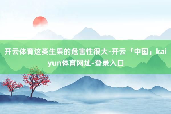 开云体育这类生果的危害性很大-开云「中国」kaiyun体育网址-登录入口