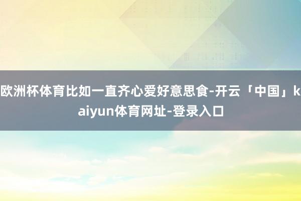 欧洲杯体育比如一直齐心爱好意思食-开云「中国」kaiyun体育网址-登录入口