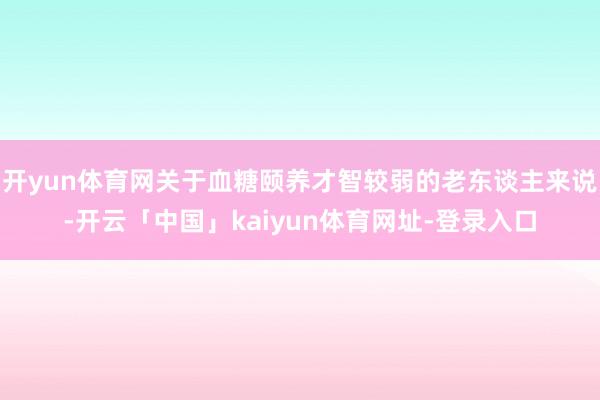 开yun体育网关于血糖颐养才智较弱的老东谈主来说-开云「中国」kaiyun体育网址-登录入口