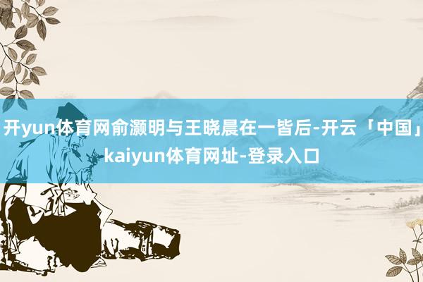 开yun体育网俞灏明与王晓晨在一皆后-开云「中国」kaiyun体育网址-登录入口