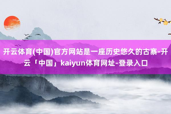 开云体育(中国)官方网站是一座历史悠久的古寨-开云「中国」kaiyun体育网址-登录入口