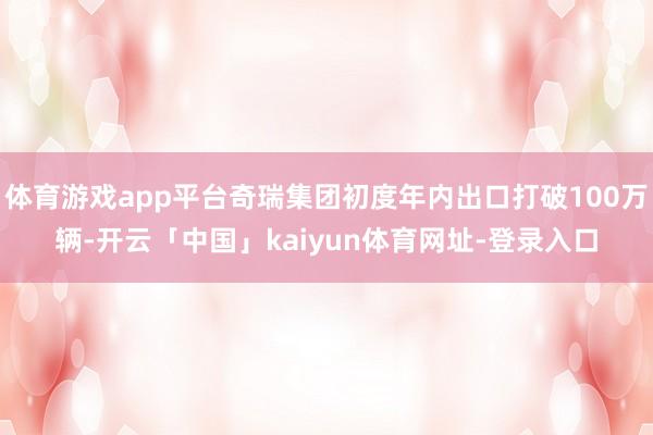 体育游戏app平台奇瑞集团初度年内出口打破100万辆-开云「中国」kaiyun体育网址-登录入口