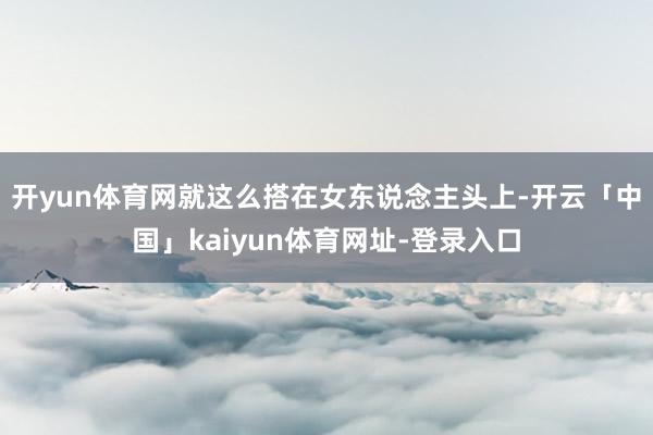 开yun体育网就这么搭在女东说念主头上-开云「中国」kaiyun体育网址-登录入口