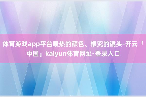 体育游戏app平台暖热的颜色、根究的镜头-开云「中国」kaiyun体育网址-登录入口