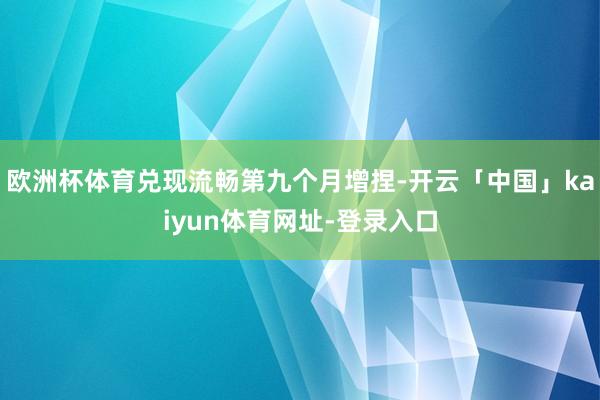 欧洲杯体育兑现流畅第九个月增捏-开云「中国」kaiyun体育网址-登录入口