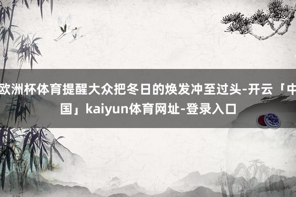 欧洲杯体育提醒大众把冬日的焕发冲至过头-开云「中国」kaiyun体育网址-登录入口