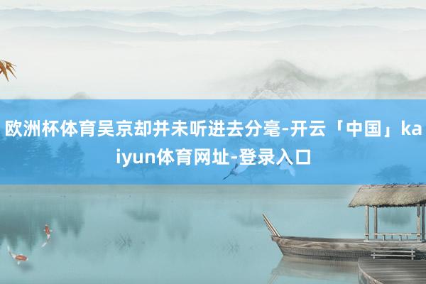 欧洲杯体育吴京却并未听进去分毫-开云「中国」kaiyun体育网址-登录入口