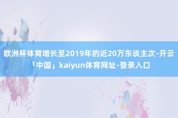 欧洲杯体育增长至2019年的近20万东谈主次-开云「中国」kaiyun体育网址-登录入口