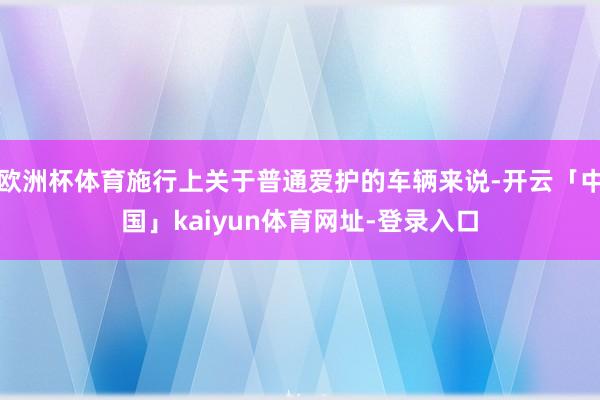 欧洲杯体育施行上关于普通爱护的车辆来说-开云「中国」kaiyun体育网址-登录入口