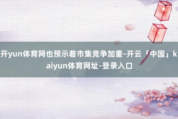 开yun体育网也预示着市集竞争加重-开云「中国」kaiyun体育网址-登录入口