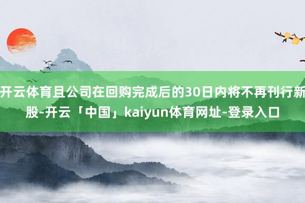 开云体育且公司在回购完成后的30日内将不再刊行新股-开云「中国」kaiyun体育网址-登录入口