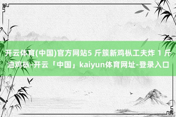 开云体育(中国)官方网站5 斤簇新鸡枞工夫炸 1 斤油鸡枞-开云「中国」kaiyun体育网址-登录入口