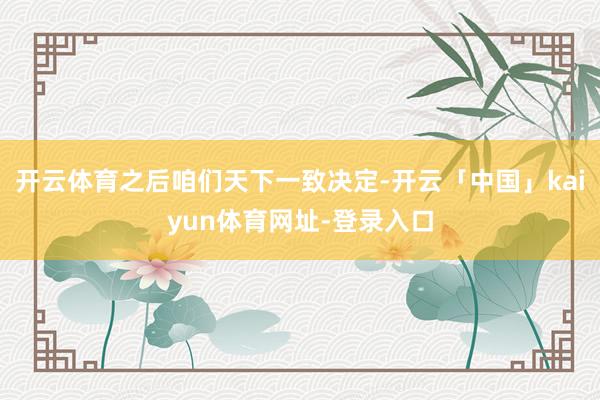 开云体育之后咱们天下一致决定-开云「中国」kaiyun体育网址-登录入口