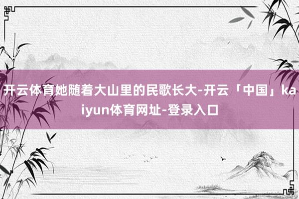 开云体育她随着大山里的民歌长大-开云「中国」kaiyun体育网址-登录入口