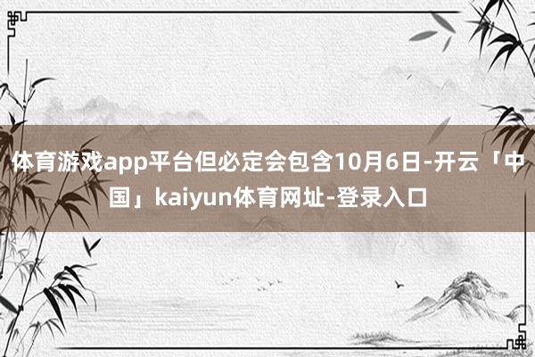 体育游戏app平台但必定会包含10月6日-开云「中国」kaiyun体育网址-登录入口