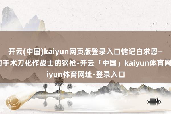 开云(中国)kaiyun网页版登录入口惦记白求恩——他将医师的手术刀化作战士的钢枪-开云「中国」kaiyun体育网址-登录入口