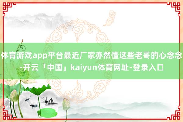 体育游戏app平台最近厂家亦然懂这些老哥的心念念-开云「中国」kaiyun体育网址-登录入口