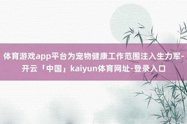体育游戏app平台为宠物健康工作范围注入生力军-开云「中国」kaiyun体育网址-登录入口
