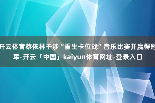 开云体育蔡依林干涉“重生卡位战”音乐比赛并赢得冠军-开云「中国」kaiyun体育网址-登录入口
