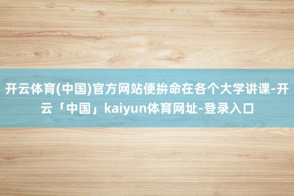 开云体育(中国)官方网站便拚命在各个大学讲课-开云「中国」kaiyun体育网址-登录入口