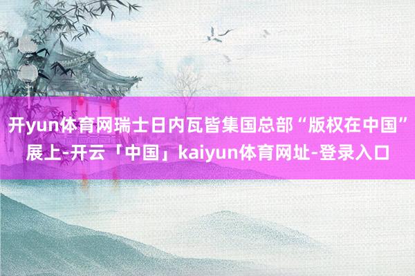 开yun体育网瑞士日内瓦皆集国总部“版权在中国”展上-开云「中国」kaiyun体育网址-登录入口